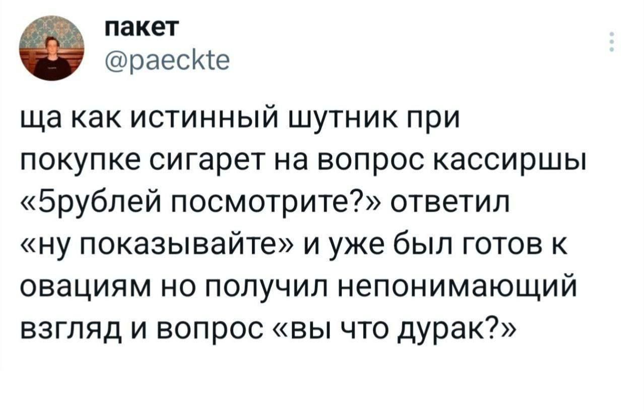 ща как истинный шутник при покупке сигарет на вопрос кассирши «5рублей посмотрите?» ответил «ну показывайте» и уже был готов к [неразборчиво] взгляд и вопрос «вы что дурак?»