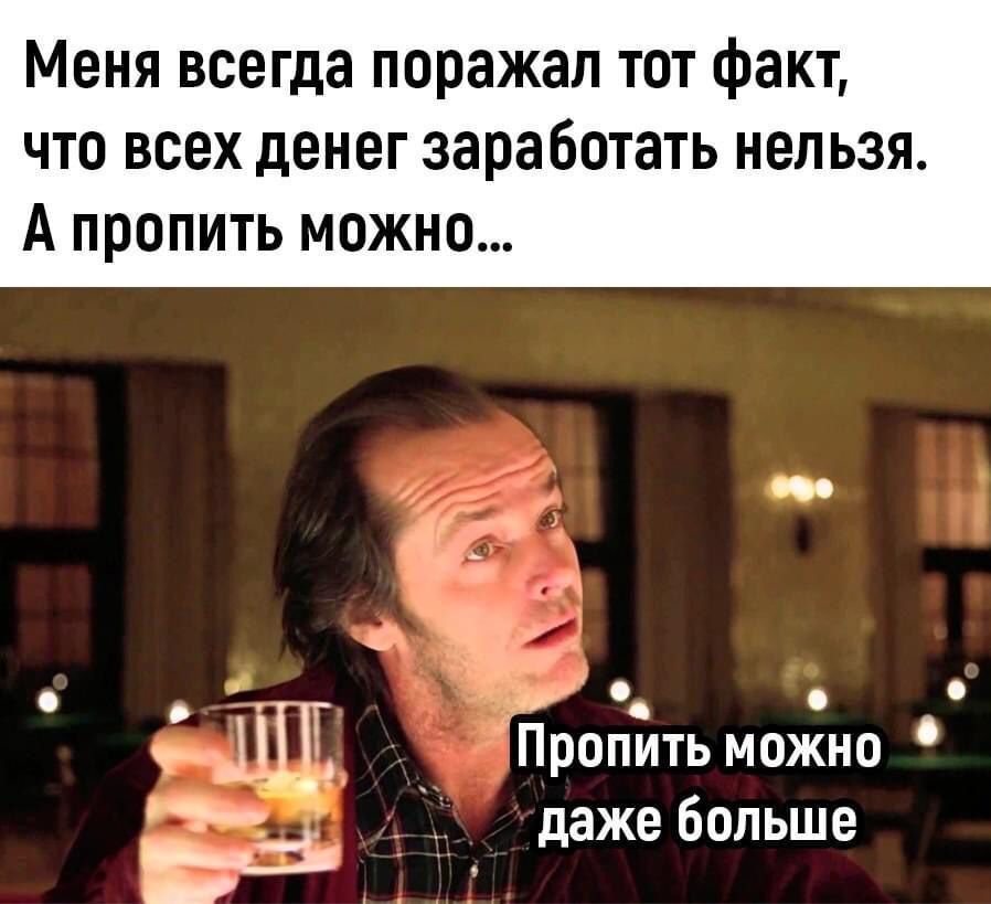 Меня всегда поражал тот факт, что всех денег заработать нельзя. А пропить можно...\nПропить можно даже больше