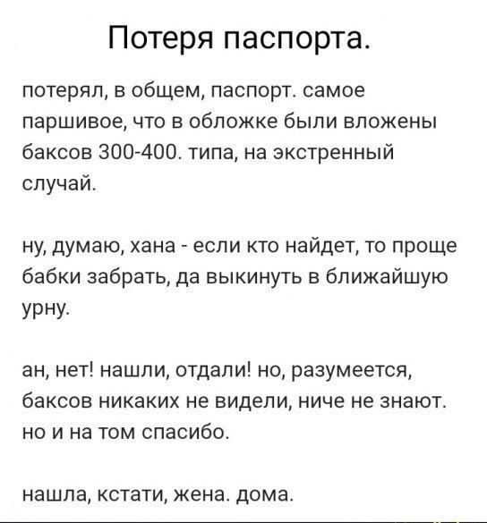 Потеря паспорта.

потерял, в общем, паспорт. самое паршивое, что в обложке были вложены баксов 300-400. типа, на экстренный случай.

ну, думаю, хана - если кто найдёт, то проще бабки забрать, да выкинуть в ближайшую урну.

ан, нет! нашли, отдали! но, разумеется, баксов никаких не видели, ниче не знают. но и на том спасибо.

нашла, кстати, жена. дома.