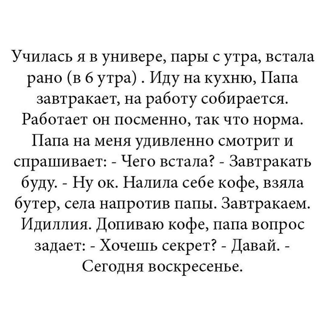Училась я в универе, пары с утра, встала рано (в 6 утра ). Иду на кухню, Папа завтракает, на работу собирается. Работает он посменно, так что норма. Папа на меня удивлённо смотрит и спрашивает: - Чего встала? - Завтракать буду. - Ну ок. Налила себе кофе, взял бутер, села напротив папы. Завтракаем. Идиллия. Дополиваю кофе, папа вопрос задает: - Хочешь секрет? - Давай. - Сегодня воскресенье.