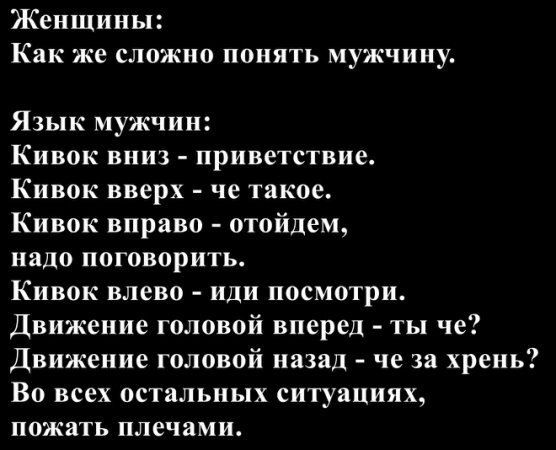 Женщины:
Как же сложно понять мужчину.
Язык мужчин:
Кивок вниз - приветствие.
Кивок вверх - че такое.
Кивок вправо - отойдём, надо поговорить.
Кивок влево - иди посмотри.
Движение головой вперёд - ты чё?
Движение головой назад - че за хрень?
Во всех остальных ситуациях, пожать плечами.