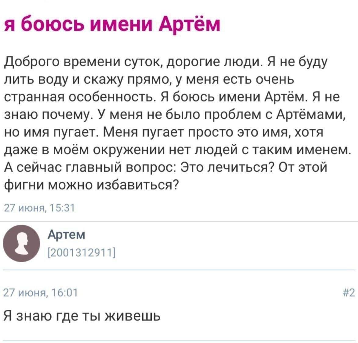 Я боюсь имени Артём. Доброе времени суток, дорогие люди. Я не буду лить воду и скажу прямо, у меня есть очень странная особенность. Я боюсь имени Артём. Я не знаю почему. У меня не было проблем с Артёмами, но имя пугает. Меня пугает просто это имя, хотя даже в моём окружении нет людей с этим именем. А сейчас главный вопрос: Это лечиться? От этой фигни можно избавиться?