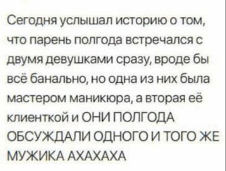 Сегодня услышал историю о том, что парень полгода встречался с двумя девушками сразу, вроде бы всё банально, но одна из них была мастером маникюра, а вторая её клиенткой и ОНИ ПОЛГОДА ОБСУЖДАЛИ ОДНОГО И ТОГО ЖЕ МУЖИКА АХАХАХА