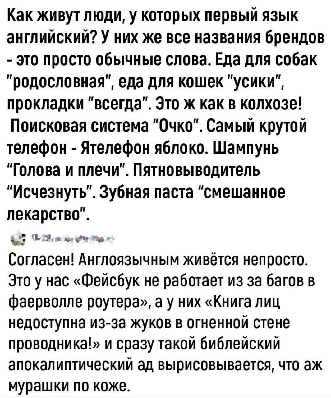 Как живут люди, у которых первый язык английский? У них же все названия брендов - это просто обычные слова. Еда для собак 'родословная', еда для кошек 'усы', прокладки 'всегда'. Это точно как в колхозе! Поисковая система 'Очко'. Самый крутой телефон - Ятелефон яблоко. Шампунь 'Голова и плечи'. Пятновыводитель 'Исчезнуть'. Зубная паста 'смешанное лекарство'.