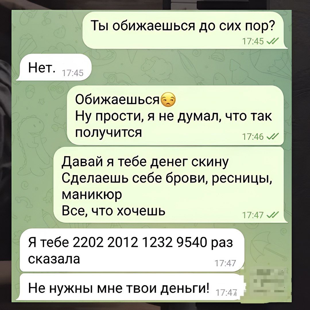 Ты обижаешься до сих пор?
Нет.
Обижaешься😒 Ну простии, я не думал, что так получится
Давай я тебе деньги скину Сделаешь себе брови, ресницы, маникюр Все, что хочешь
Я тебе 2202 2012 1232 9540 раз сказала
Не нужны мне твои деньги!
