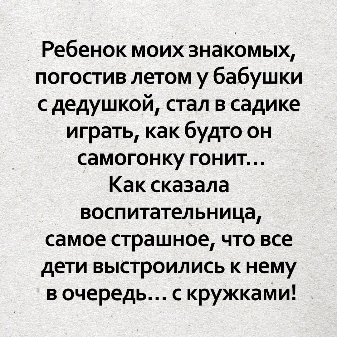 Ребенок моих знакомых, погостив летом у бабушки с дедушкой, стал в садике играть, как будто он самогонку гонит... Как сказала воспитательница, самое страшное, что все дети выстроились к нему в очередь... с кружками!