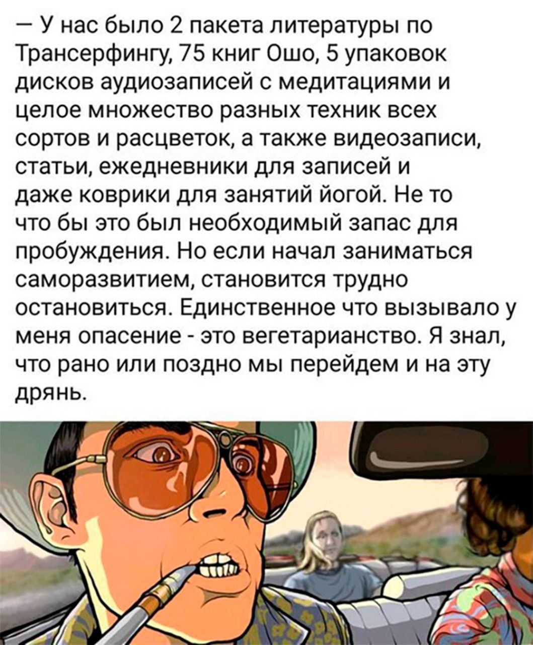— у нас было 2 пакета литературы по Транссерфингу, 75 книг Ошо, 5 упаковок дисков аудиозаписей с медитациями и целое множество разных техник всех сортов и расцветок, а также видеозаписи, статьи, ежедневники для записей и даже коврики для занятий йогой. Но если начал заниматься саморозвитием, становится трудно остановиться. Единственное что вызывало у меня опасение - это вегетарианство. Я знаю, что рано или поздно мы перейдём на эту дрянь.