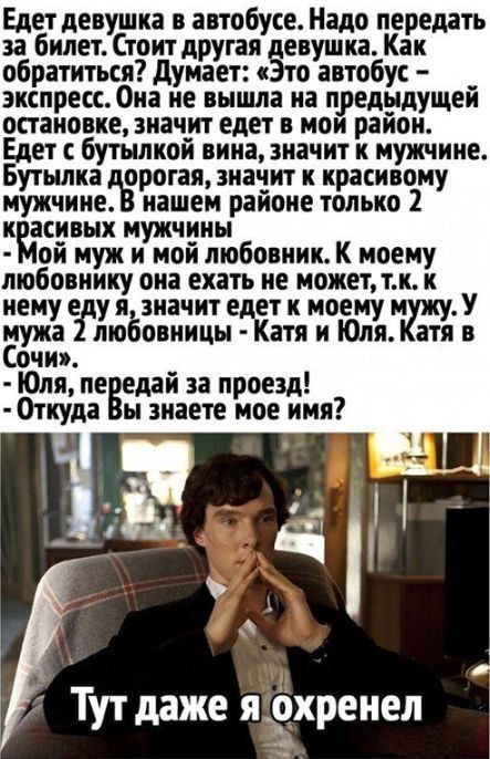 Едет девушка в автобусе. Надо передать за билет. Стоит другая девушка. Как обратиться? Думает: «Это автобус – экспресс. Она не вышла на предыдущей остановке, значит едет в мой район. Едет с бутылкой вина, значит к мужчине. Бутылка дорогая, значит к красивому мужчине. В нашем районе только 2 красивых мужчины - мой муж и мой любовник. К моему любовнику она ехать не может, т.к. к нему едя я, значит едет к моему мужу. У мужа 2 любовницы - Катя и Юля. Катя в Сочи». - Юля, передай за проезд! - Откуда Вы знаете мое имя? Тут даже я охренел