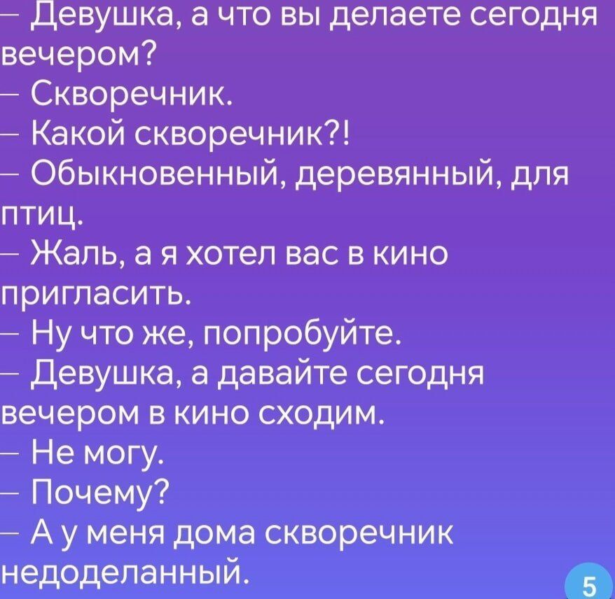 — Девушка, а что вы делаете сегодня вечером?
— Скворечник.
— Какой скворечник?!
— Обыкновенный, деревянный, для птиц.
— Жаль, а я хотел вас в кино пригасить.
— Ну что же, попробуйте.
— Девушка, а давайте сегодня вечером в кино сходим.
— Не могу.
— Почему?
— А у меня дома скворечник недоделанный.