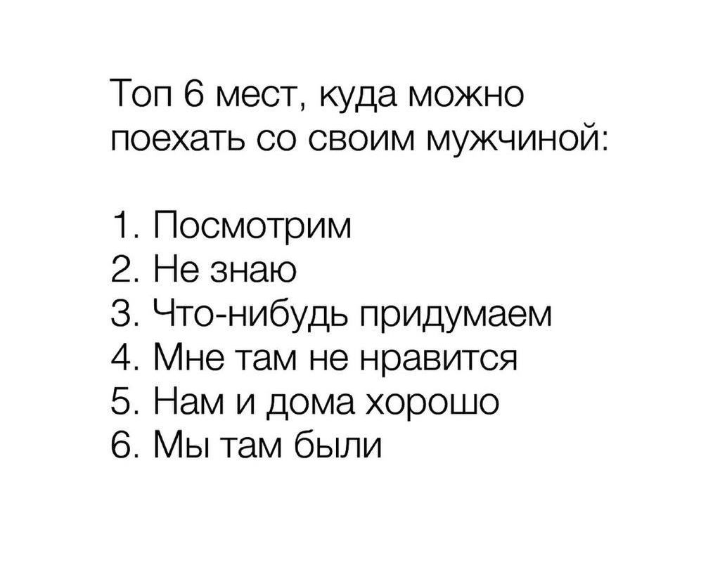 Топ 6 мест, куда можно poехать со своим мужчииной:

1. Посмотрим
2. Не знаю
3. Что- нибудь придумаем
4. Мне там не нравится
5. Нам и дома хорошо
6. Мы там были
