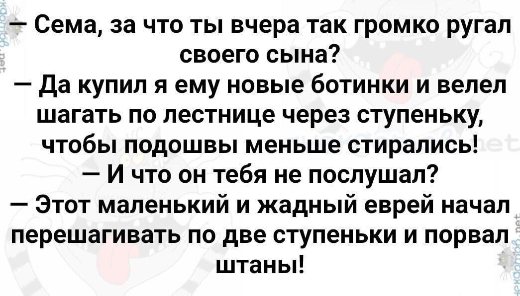 — Сема, за что ты вчера так громко ругал своего сына?
— Да купил я ему новые ботинки и велел шагать по лестнице через ступеньку, чтобы подошвы меньше стирались!
— И что он о тебя не послушал?
— Этот маленький и жадный еврей начал перешагывать по две ступеньки и порвал штаны!