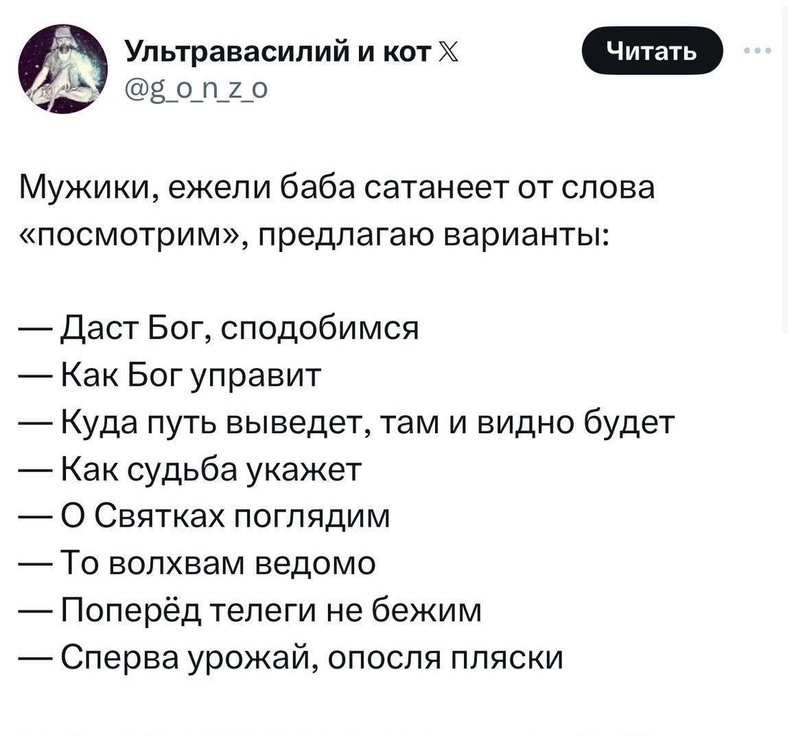 Мужики, ежели баба сатанает от слова «посмотрим», предлагаю варианты:
— Даст Бог, сподобимся
— Как Бог управит
— Куда путь выведет, там и видно будет
— Как судьба укажет
— О Святках поглядим
— То волхвам ведомо
— Поперед телеги не бежим
— Сперва урожай, опосля пляски