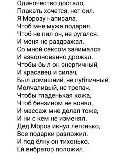 Одиночество достало, Плакать хочется, нет сил. Я Морозу написала, Чтоб мне мужа подарил. Чтоб не пил он, не ругался. И меня не раздражал. Со мной сексом занимался И взволнованно дрожал. Чтобы был он энергичный, И красавец и силaч, Был домашний, не публичный, Молчаливый, не трепач. Чтобы гладенькая кожа, Чтоб бензином не вонял, И массаж мне делал тоже, И ни с кем не изменял. Дед Мороз икнул легонько, Все подарки разложил. И под ёлку он тихонько, Ей вибратор положил.