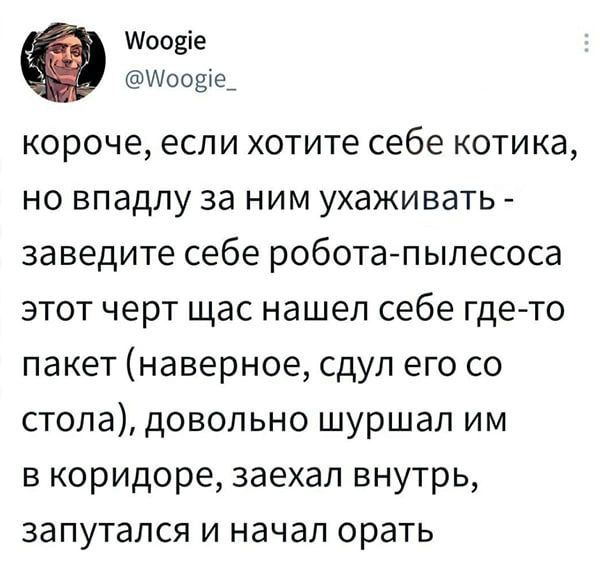 короче, если хотите себе котика, но впадлу за ним ухаживать - заведите себе робота-пылесоса этот черт щас нашел себе где-то пакет (наверное, сдул его со стола), довольно шуршал им в коридоре, заехал внутрь, запутался и начал орать