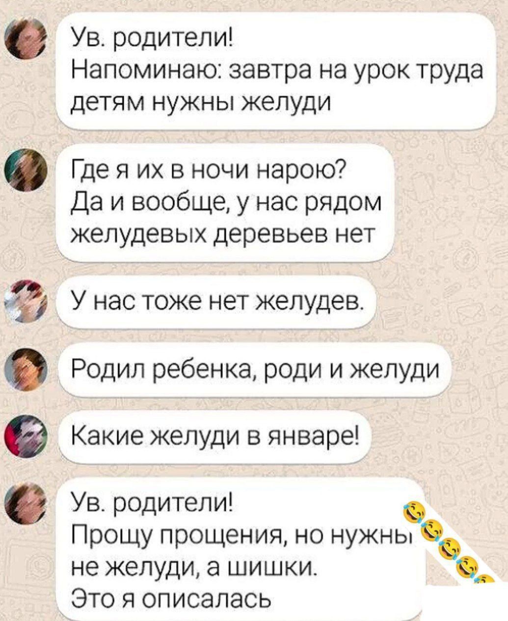 Ув. родители! Напоминаю: завтра на урок труда детям нужны желуди. Где я их в ночи нарою? Да и вообще, у нас рядом желудевых деревьев нет. У нас тоже нет желудев. Родил ребенка, роди и желуди. Какие желуди в январе! Ув. родители! Прошу прощения, но нужны не желуди, а шишки. Это я описалась 😂😂😂