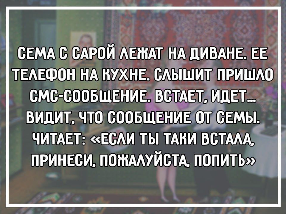 СЕМА С САРОЙ ЛЕЖАТ НА ДИВАНЕ. ЕЕ ТЕЛЕФОН НА КУХНЕ. СЛЫШИТ ПРИШАЛО СМС-СООБЩЕНИЕ, ВСТАЕТ, ИДЕТ, ВИДИТ, ЧИТАЕТ: «ЕСЛИ ТЫ ТАКИ ВСТАЛА, ПРИНЕСИ, ПОЖАЛУЙСТА, ПОПИТЬ»