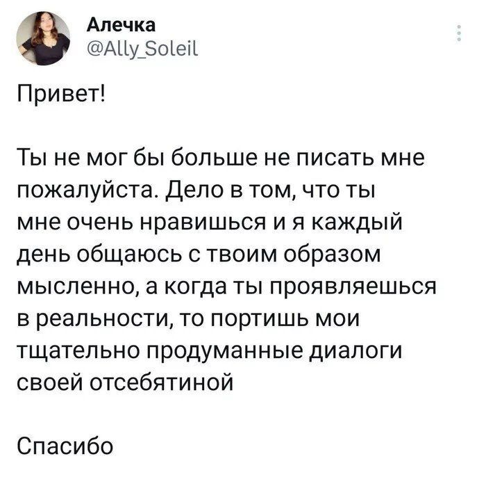 Привет!\n\nТы не мог бы больше не писать мне пожалуйста. Дело в том, что ты мне очень нравишься и я каждый день общаюсь с твоим образом мысленно, а когда ты проявляешься в реальности, то портишь мои тщательно продуманные диалоги своей отсебятиной\n\nСпасибо