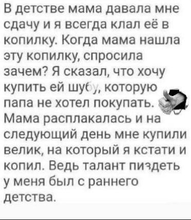 В детстве мама давала мне сдачу, и я всегда складывал её в копилку. Когда мама нашла эту копилку, спросила зачем? Я сказал, что хочу купить ей шубу, которую папа не хотел покупать. Мама расплаклась, и на следующий день мне купили велосипед, на который я кстати и копил. Ведь талант пиздеть у меня был с раннего детства.