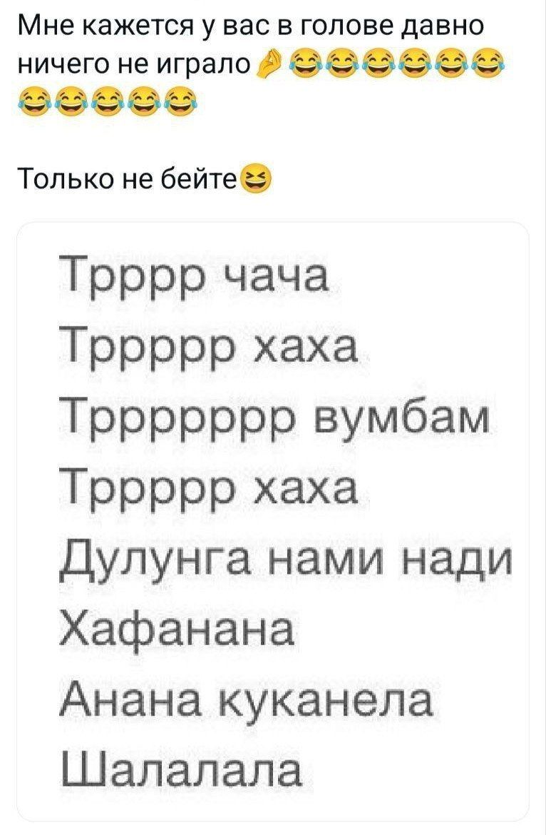 Мне кажется у вас в голове давно ничего не играло 🤷😂😂😂
Только не бейте
Ттррр чаца
Трррррхаха
Трррррр вумбам
Трррррхаха
Дулунга нами надi
Хафанана
Ана на куканела
Шалалала