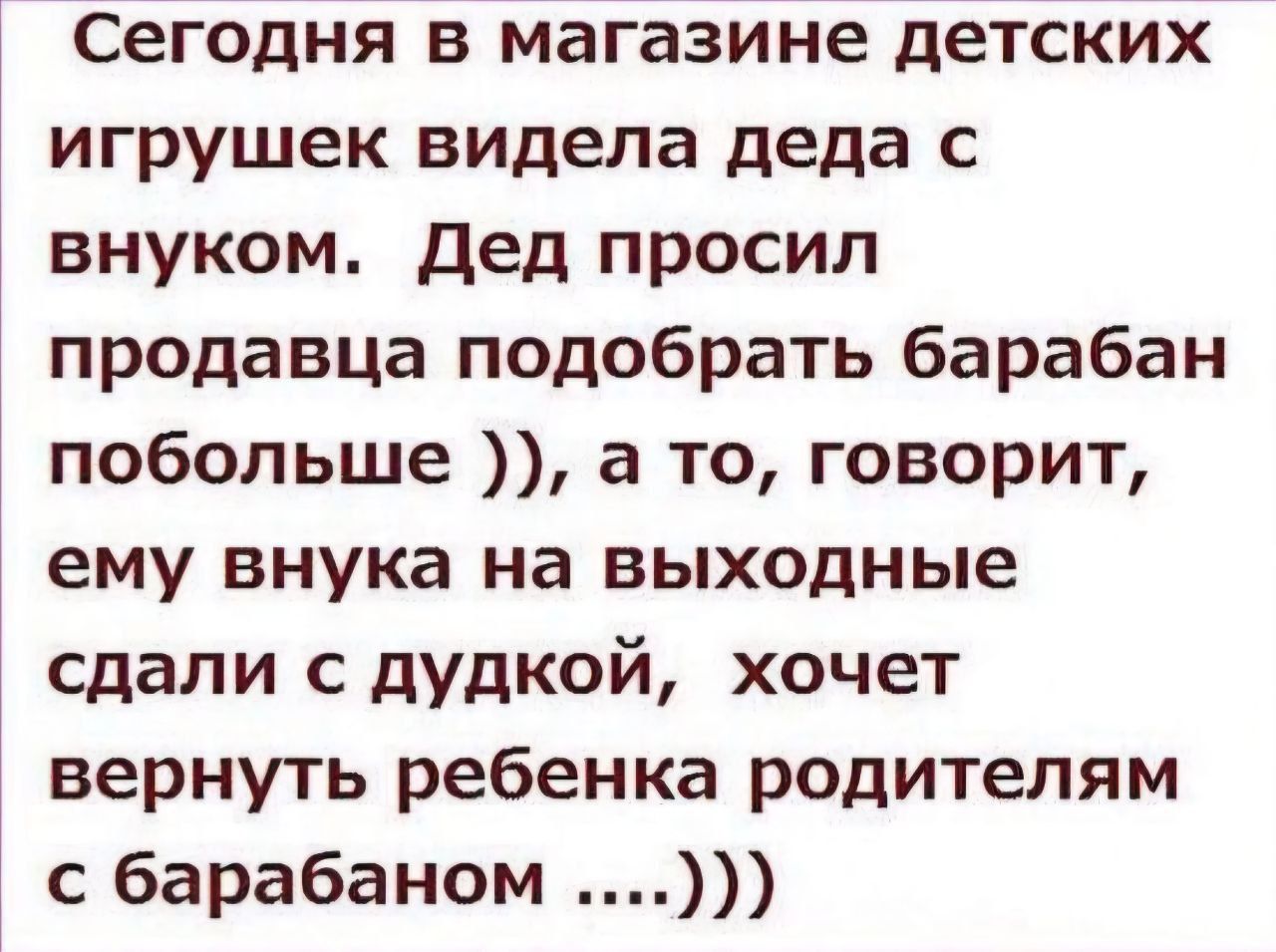 Сегодня в магазине детских игрушек видел деда с внуком. Дед просил продавца подобрать барабан побольше )), а то, говорит, ему внука на выходные сдали с дудкой, хочет вернуть ребенка родителям с барабаном ....)))