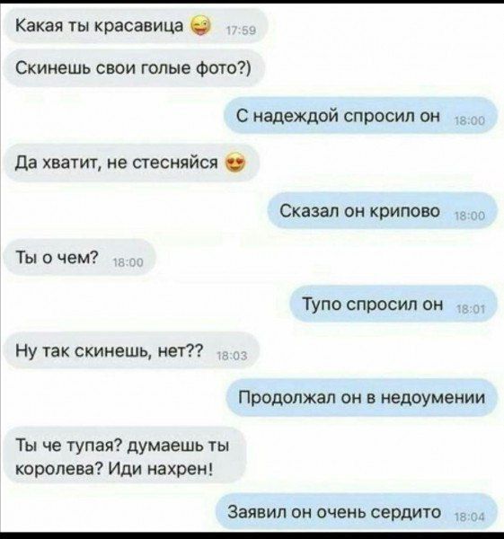 Какая ты красивая 😏
Скинешь свои голые фото?)
С надеждой спросил он
Да хватит, не стесняйся 😍
Сказал он крипово
Ты о чем?
Тупо спросил он
Ну так скинешь, нет??
Продолжал он в недоумении
Ты че тупая? думаешь ты королева? Иди нахрен!
Заявил он очень сердито