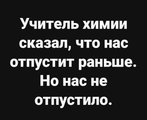 Учитель химии сказал, что нас отпустит раньше. Но нас не отпустило.