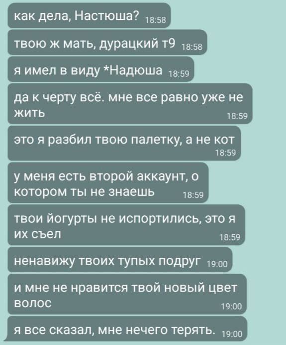 как дела, Настюшa?
твoю ж мать, дурацкий т9
я имел в виду *Надюша*
да к чёрту всё. мне все равно уже не жить
это я разбил твою палетку, а не кот
у меня есть второй аккаунт, о котором ты не знаешь
твоий йогурты не испортились, это я их съёл
ненавижу твоих тупых подруг
и мне не нравится твой новый цвет волос
я все сказал, мне нечего терять.