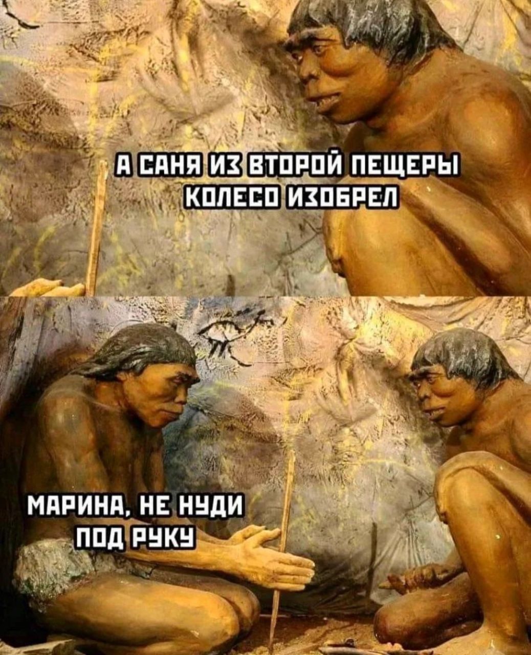 А САНЯ ИЗ ВТОРОЙ ПЕЩЕРЫ КОЛЕСО ИЗОБРЕЛ
МАРИНА, НЕ НУДИ ПОД РУКУ