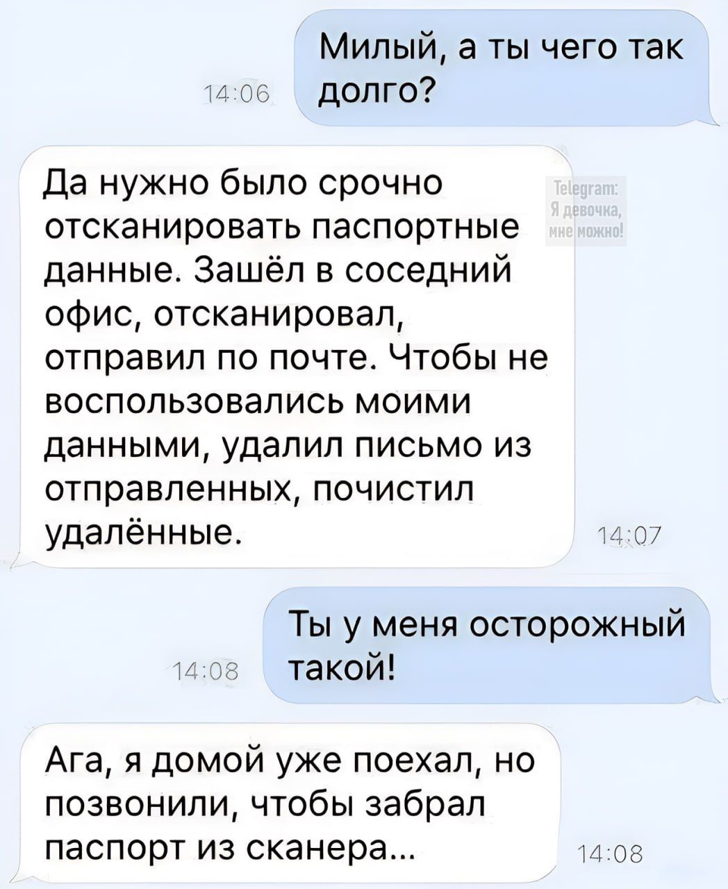 Милый, а ты чего так долго? Да нужно было срочно отсканировать паспортные данные. Зашёл в соседний офис, отсканировал, отправил по почте. Чтобы не пользовались моими данными, удалил письмо из отправленных, почистил удалённые. Ты у меня осторожный такой! Ага, я домой уже поехал, но позвонили, чтобы забрал паспорт из сканера...