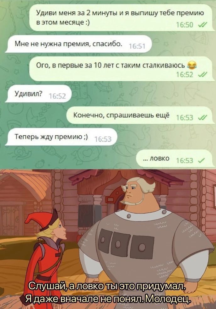 Удиви меня за 2 минуты и я выпишу тебе премию в этом месяце :) Мне не нужна премия, спасибо. Ого, в первые за 10 лет с таким столкваюсь 😂 Удивил? Конечно, спрашиваешь ещё Теперь жду премию ;) ... ловко Слушай, а ловко ты это придумал. Я даже вначале не понял. Молодец.
