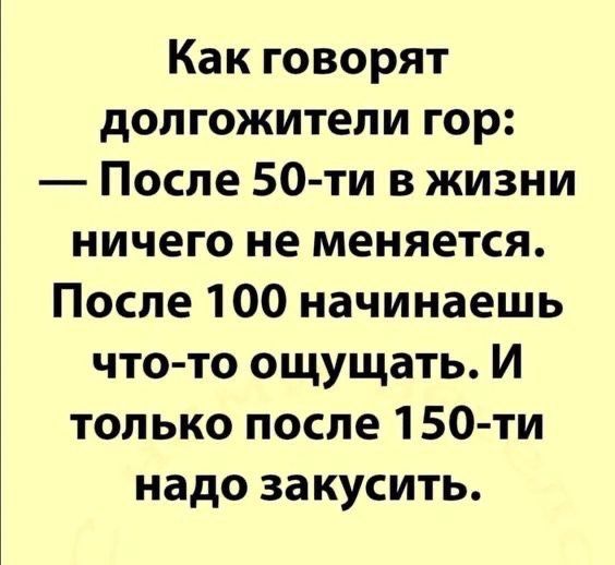 Как говорят долголетии гор: — После 50-ти в жизни ничего не меняется. После 100 начинаешь что-то ощущать. И только после 150-ти надо закусить.