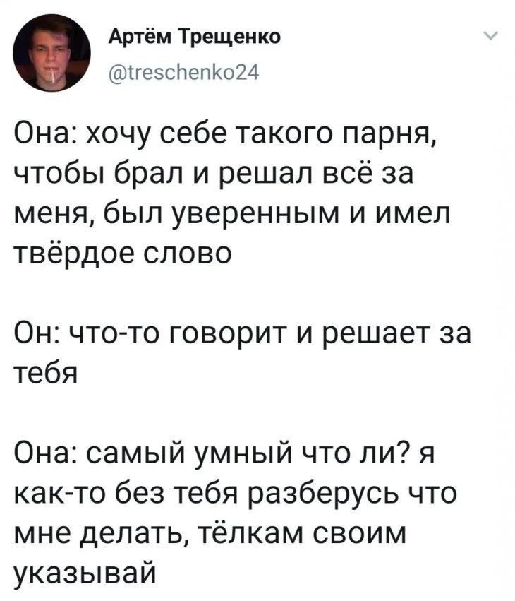 Она: хочу себе такого парня, чтобы брал и решал всё за меня, был увереным и имел твёрдое слово

Он: что-то говорит и решает за тебя

Она: самый умный что ли? я как-то без тебя разберусь что мне делать, твёлкам своим указывавай