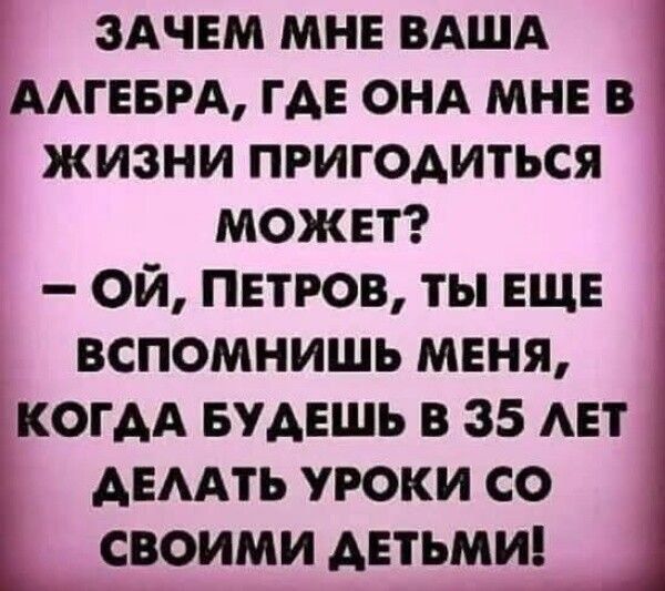 ЗАЧЕМ МНЕ ВАША АЛГЕБРА, ГДЕ ОНА МНЕ В ЖИЗНИ ПРИГОДИТЬСЯ МОЖЕТ? – ОЙ, ПЕТРОВ, ТЫ ЕЩЕ ВСПОМНИШЬ МЕНЯ, КОГДА БУДЕШЬ В 35 ЛЕТ ДЕЛАТЬ УРОКИ СО СВОИМИ ДЕТЬМИ!