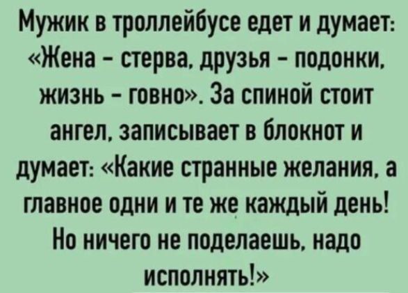Мужик в троллейбусе едет и думает: «Жена – стерва, друзья – подонки, жизнь – говно». За спиной стоит ангел, записывает в блокнот и думает: «Какие странные желания, а главное одни и те же каждый день! Но ничего не поделаешь, надо исполнять!»