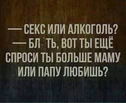 — СЕКС ИЛИ АЛКОГОЛЬ?
— БЛ. ТЬ, ВОТ ТЫ ЕЩЁ СПРОСИ ТЫ БОЛЬШЕ МАМУ ИЛИ ПАПУ ЛЮБИШЬ?