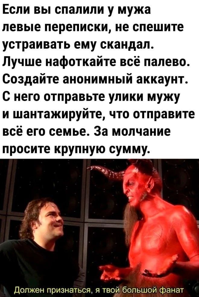 Если вы спалили у мужа левые переписки, не спешите устраивать ему скандал. Лучше нафоткайте всё палево. Создайте анонимный аккаунт. С него отправьте улики мужу и шантажируйте, что отправите всё его семье. За молчание просите крупную сумму. Должен признаться, я твой большой фанат