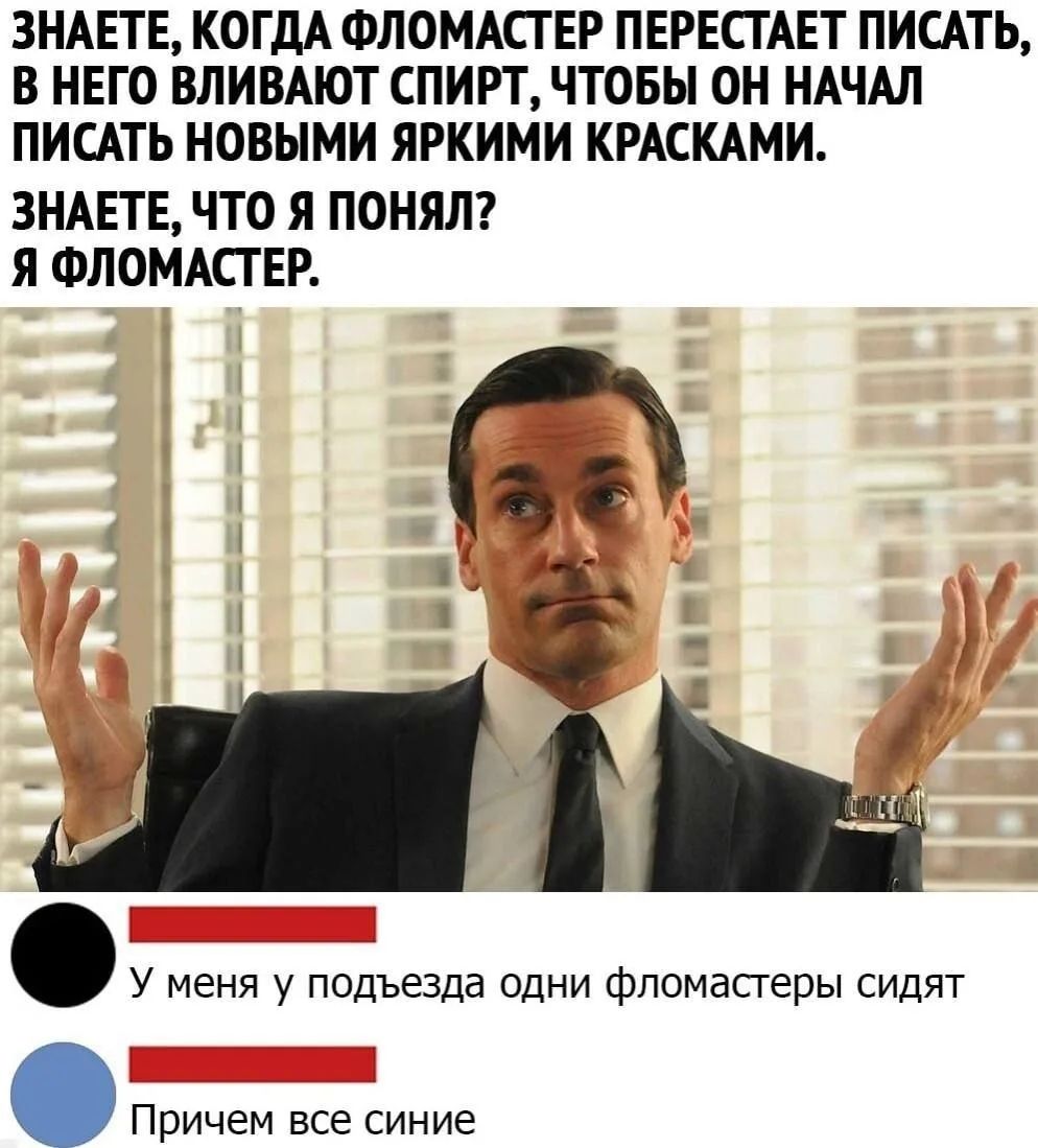 ЗНАЕТЕ, КОГДА ФЛОМАСТЕР ПЕРЕСТАЕТ ПИСАТЬ, В НЕГО ВЛИВАЮТ СПИРТ, ЧТОБЫ ОН НАЧАЛ ПИСАТЬ НОВЫМИ ЯРКИМИ КРАСКАМИ. ЗНАЕТЕ, ЧТО Я ПОНЯЛ? Я ФЛОМАСТЕР. У меня у подъезда одни фломастеры сидят Причем все синие