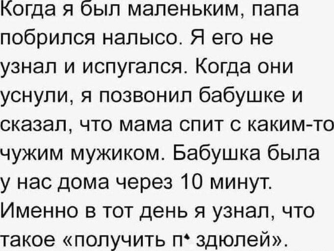 Когда я был маленьким, папа побрился налысо. Я его не узнал и испугался. Когда они уснули, я позвонил бабушке и сказал, что мама спит с каким-то чужим мужиком. Бабушка была у нас дома через 10 минут. Именно в тот день я узнал, что такое «получить п*здюлей».