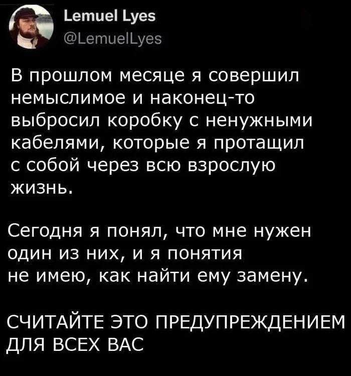 Lemuel Lyes @LemuelLyes В прошлом месяце я совершил немыслимое и наконец-то выбросил коробку с ненужными кабелями, которые я протащил с собой через всю взрослую жизнь. Сегодня я понял, что мне нужен один из них, и я понятия не имею, как найти ему замену. СЧИТАЙТЕ ЭТО ПРЕДУПРЕЖДЕНИЕМ ДЛЯ ВСЕХ ВАС