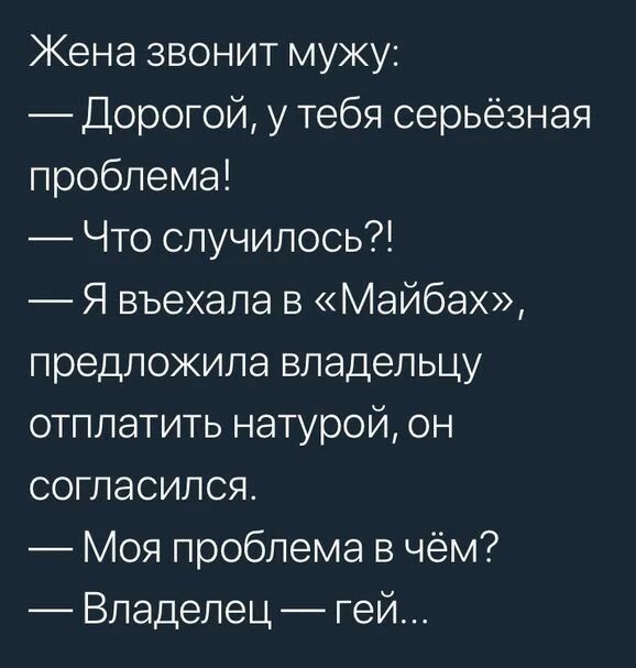 Жена звонит мужу:
— Дорогой, у тебя серьёзная проблема!
— Что случилось?!
— Я въехала в «Майбах», предложила владельцу отплатить натурой, он согласился.
— Моя проблема в чём?
— Владелец — гей...