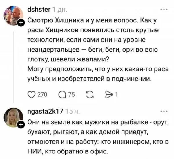 Смотрю Хищника и у меня вопрос. Как у расы Хищников появились столь крутые технологии, если сами они на уровне неандертальцев – беги, беги, ори во всю глотку, шевели жвалами? Могу предположить, что у них какая-то раса учёных и изобретателей в подчинении. Они на земле как мужики на рыбалке - орут, бухают, рыгают, а как домой придут, отмоются и на