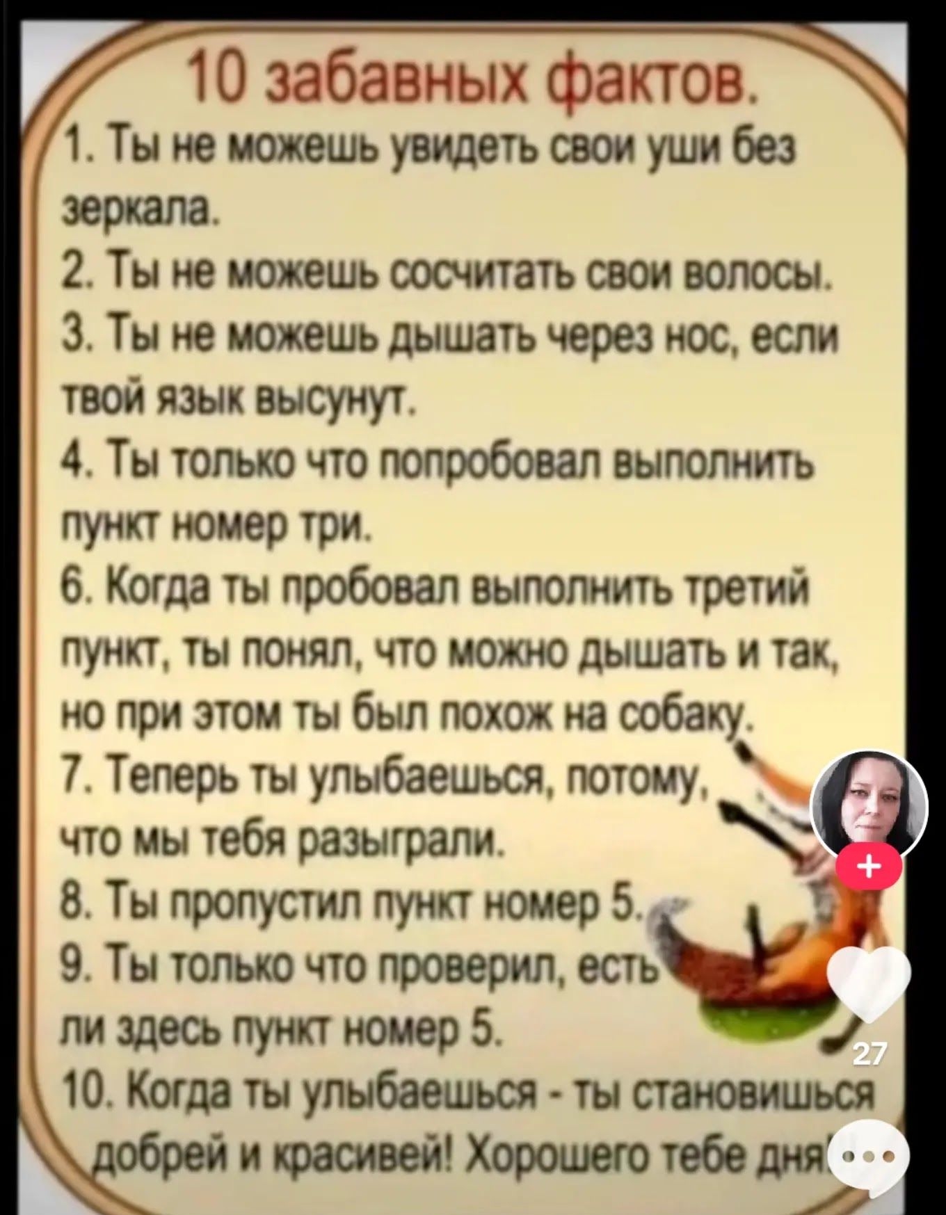 10 забавных фактов.
1. Ты не можешь увидеть свои уши без зеркала.
2. Ты не можешь сосчитать свои волосы.
3. Ты не можешь дышать через нос, если твой язык высунут.
4. Ты только что попробовал выполнить пункт номер три.
5. Когда ты пробовал выполнить третий пункт, ты понял, что можно дышать и так, но при этом ты был похож на собаку.
6. Теперь ты улыбаешься, потому, что тебя разыграли.
7. Ты пропустишь пункт номер 5.
8. Ты только что проверил, есть ли здесь пункт номер 5.
9. Когда ты улыбаешься - ты становишься добрее и красивее! Хорошего тебе дня!