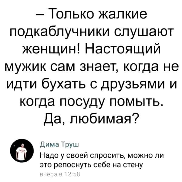 – Только жалкие подкаблучники слушают женщин! Настоящий мужик сам знает, когда не идти бухать с друзьями и когда посуду помыть. Да, любимая?

Дима Труш
Надо у своей спросить, можно ли это репостнуть себе на стену
вчера в 12:58