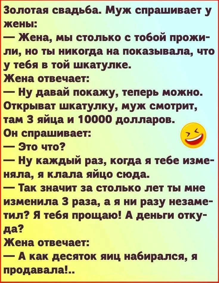 Золотая свадьба. Муж спрашивает у жены:
— Жена, мы столько с тобой прожили, но ты никогда на показывала, что у тебя в той шкатулке.
Жена отвечает:
— Ну давай покажу, теперь можно. Открывает шкатулку, муж смотрит, там 3 яйца и 10000 долларов.
Он спрашивает:
— Это что?
— Ну каждый раз, когда я тебе изменяла, я клала яйцо сюда.
— Так значит за столько лет ты мне изменила 3 раза, а я ни разу незаметил? Я тебя прощаю! А деньги откуда?
Жена отвечает:
— А как десять яиц набиралась, я продавала!..