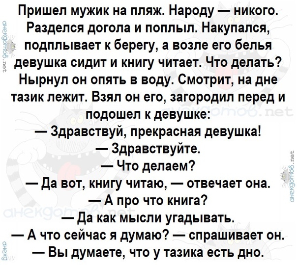 Пришел мужик на пляж Народу никого Разделся догола и поплыл Накупался подплывает к берегу а возле его белья девушка сидит и книгу читает Что делать Нырнул он опять в воду Смотрит на дне тазик лежит Взял он его загородил перед и подошел к девушке Здравствуй прекрасная девушка Здравствуйте Что делаем да вот книгу читаю отвечает она А про что книга Да как мысли угадывать А что сейчас я думаю спрашива