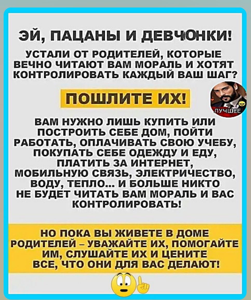 ЭЙ, ПАЦАНЫ И ДЕВОЧКИ! УСТАЛИ ОТ РОДИТЕЛЕЙ, КОТОРЫЕ ВЕЧНО ЧИТАЮТ ВАМ МОРАЛЬ И ХОТЯТ КОНТРОЛИРОВАТЬ КАЖДЫЙ ВАШ ШАГ? ПОШЛИТЕ ИХ! ВАМ НУЖНО ЛИШЬ КУПИТЬ ИЛИ ПОСТРОИТЬ СЕБЕ ДОМ, ПОЙТИ РАБОТаТЬ, ОПЛАЧИВАТЬ СВОЮ УЧЕБУ, ПОКУПАТЬ БОГДО ОДЕЖДУ И ЕДУ, ПЛАТИТЬ ЗА ИНТЕРНЕТ, МОБИЛЬНУЮ СВЯЗЬ, ЭЛЕКТРИЧЕСТВО, ВОДУ, ТЕПЛО... И БОЛЬШЕ НИКОГО НЕ БУДЕТ ЧИТАТЬ ВАМ МОРАЛЬ И ВАС КОНТРОЛИРОВАТЬ! НО ПОКА ВЫ ЖИВЕТЕ В ДОМЕ РОДИТЕЛЕЙ - УВАЖАЙТЕ ИХ, ПОМОГАЙТЕ ИМ, СЛУШАЙТЕ ИХ И ЦЕНИТЕ ВСЕ, ЧТО ОНИ ДЛЯ ВАС ДЕЛАЮТ!