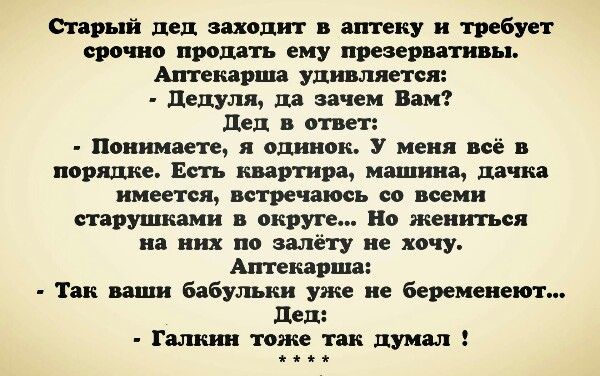Старый дед заходит в аптеку и требует срочно продать ему презервативы. Аптекарша удивляется: - Цедуля, да зачем Вам? Дед в ответ: - Понимаете, я одинок. У меня всё в порядке. Есть квартира, машина, дачка имеется, встречаться со всеми старушками в округе... Но жениться на них по-моему не хочу. Аптекарша: - Так ваши бабульки уже не беременeют... Дед: - Галкин тоже так думал!