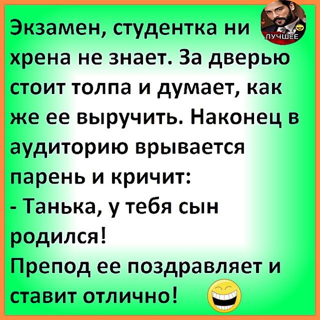 Экзамен, студентка ни хрена не знает. За дверью стоит толпа и думает, как же её выручить. Наконец в аудиторию врывается парень и кричит: - Танька, у тебя сын родился! Препод её поздравляет и ставит отлично!