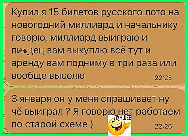 Купил я 15 билетов русского лото на новогодний миллиард и начальнику говорю: мол, выиграю и цену выкупаю всё тут, и аренду вам подниму в три раза или вообще выведу.\n3 января он у меня спрашивает ну чё выиграл? Я говорю нет, работаем по старой схеме)