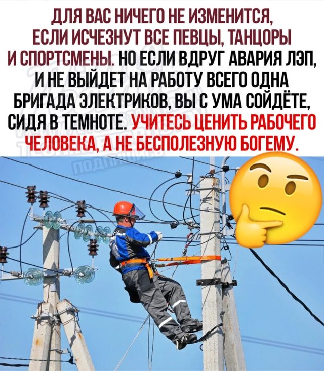 ДЛЯ ВАС НИЧЕГО НЕ ИЗМЕНИТСЯ. ЕСЛИ ИСЧЕЗНУТ ВСЕ ПЕВЦЫ, ТАНЦОРЫ И СПОРТСМЕНЫ. НО ЕСЛИ ВДРУГ АВАРИЯ ЛЭП, И НЕ ВЫЙДЕТ НА РАБОТУ ВСЕГО ОДНА БРИГАДА ЭЛЕКТРИКОВ, ВЫ С УМА СОЙДЕТЕ, СИДЯ В ТЕМНОТЕ. УЧИТЕСЬ ЦЕНИТЬ РАБОЧЕГО ЧЕЛОВЕКА, А НЕ БЕСПОЛЕЗНУЮ БОГЕМУ.